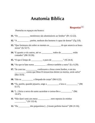 Anatomia Bíblica
Respostas >
Preencha os espaços em branco:
01. “Os __________ mentirosos são abomináveis ao Senhor” (Pv 12:22).
02. “A __________ , porém, nenhum dos homens é capaz de domar” (Tg 3:8).
03. “Que formosos são sobre os montes os __________ do que anuncia as boas-
novas” (Is 52:7).
04. “E quanto a vós outros, até os __________ todos da __________ estão
contados” (Mt 10:30).
05. “O que é limpo de __________ e puro de __________” (Sl 24:4).
06. “Ao que te bate numa __________ , oferece também a outra” (Lc 6:29).
07. “Se com tua __________ confessares a Jesus como Senhor, e em teu
__________ creres que Deus O ressuscitou dentre os mortos, serás salvo”
(Rm 10:9).
08. “São os __________ a lâmpada do corpo” (Mt 6:22).
09. “Tu, porém, quando jejuares, unge a __________ e lava o __________” (Mt
6:17).
10. “[...] feriu o servo do sumo sacerdote e cortou-lhe a __________” (Mc
14:47).
11. “Não darei sono aos meus __________ , nem repouso às minhas
__________” (Sl 132:4).
12. “Da __________ dos pequeninos [...] tiraste perfeito louvor” (Mt 21:16).
 