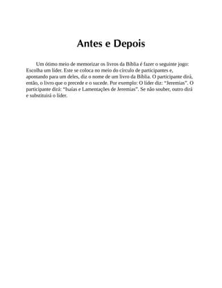 Antes e Depois
Um ótimo meio de memorizar os livros da Bíblia é fazer o seguinte jogo:
Escolha um líder. Este se coloca no meio do círculo de participantes e,
apontando para um deles, diz o nome de um livro da Bíblia. O participante dirá,
então, o livro que o precede e o sucede. Por exemplo: O líder diz: “Jeremias”. O
participante dirá: “Isaías e Lamentações de Jeremias”. Se não souber, outro dirá
e substituirá o líder.
 