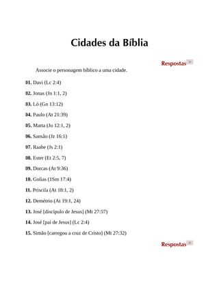 Cidades da Bíblia
Respostas >
Associe o personagem bíblico a uma cidade.
01. Davi (Lc 2:4)
02. Jonas (Jn 1:1, 2)
03. Ló (Gn 13:12)
04. Paulo (At 21:39)
05. Marta (Jo 12:1, 2)
06. Sansão (Jz 16:1)
07. Raabe (Js 2:1)
08. Ester (Et 2:5, 7)
09. Dorcas (At 9:36)
10. Golias (1Sm 17:4)
11. Priscila (At 18:1, 2)
12. Demétrio (At 19:1, 24)
13. José [discípulo de Jesus] (Mt 27:57)
14. José [pai de Jesus] (Lc 2:4)
15. Simão [carregou a cruz de Cristo] (Mt 27:32)
Respostas >
 