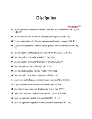 Discípulos
Respostas >
01. Quais foram os primeiros discípulos chamados por Jesus? (Mt 4:18, 19; Mc
1:16, 17)
02. Quais foram os dois discípulos chamados em seguida? (Mt 4:21)
03. O que estavam fazendo Tiago e João quando Jesus os chamou? (Mt 4:21)
04. O que estavam fazendo Pedro e André quando Jesus os chamou? (Mt 4:18,
19)
05. Que discípulo é conhecido apenas com “filho de Alfeu”? (Mt 10:3)
06. Que discípulo é chamado “o Zelote”? (Mt 10:4)
07. Que discípulo é chamado “Incrédulo”? (Jo 20:24, 26, 27)
08. Que discípulo era um publicano? (Mt 10:3)
09. Que discípulo recebeu o nome “Cefas”? (Jo 1:42)
10. Que discípulo, disse Jesus, não tinha dolo? (Jo 1:47)
11. Quem foi escolhido para substituir Judas Iscariotes? (At 1:24-26)
12. A que discípulo Jesus chamou de Satanás? (Mt 16:23)
13. Que homem rico tornou-se discípulo de Jesus? (Mt 27:57)
14. Quem foi chamado o apóstolo dos gentios? (Rm 1:1; 11:13)
15. Qual foi o primeiro mártir dos apóstolos? (At 12:1, 2)
16. Qual foi o primeiro apóstolo a ressuscitar um morto? (At 9:37-40)
 
