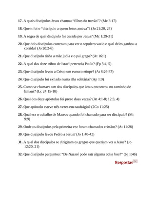 17. A quais discípulos Jesus chamou “filhos do trovão”? (Mc 3:17)
18. Quem foi o “discípulo a quem Jesus amava”? (Jo 21:20, 24)
19. A sogra de qual discípulo foi curada por Jesus? (Mc 1:29-31)
20. Que dois discípulos correram para ver o sepulcro vazio e qual deles ganhou a
corrida? (Jo 20:2-6)
21. Que discípulo tinha a mãe judia e o pai grego? (At 16:1)
22. A qual das doze tribos de Israel pertencia Paulo? (Fp 3:4, 5)
23. Que discípulo levou a Cristo um eunuco etíope? (At 8:26-37)
24. Que discípulo foi exilado numa ilha solitária? (Ap 1:9)
25. Como se chamava um dos discípulos que Jesus encontrou no caminho de
Emaús? (Lc 24:15-18)
26. Qual dos doze apóstolos foi preso duas vezes? (At 4:1-8; 12:3, 4)
27. Que apóstolo esteve três vezes em naufrágio? (2Co 11:25)
28. Qual era o trabalho de Mateus quando foi chamado para ser discípulo? (Mt
9:9)
29. Onde os discípulos pela primeira vez foram chamados cristãos? (At 11:26)
30. Que discípulo levou Pedro a Jesus? (Jo 1:40-42)
31. A qual dos discípulos se dirigiram os gregos que queriam ver a Jesus? (Jo
12:20, 21)
32. Que discípulo perguntou: “De Nazaré pode sair alguma coisa boa?” (Jo 1:46)
Respostas >
 