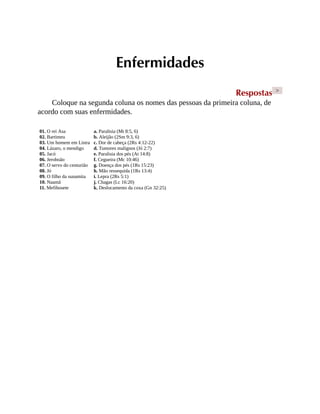 Enfermidades
Respostas >
Coloque na segunda coluna os nomes das pessoas da primeira coluna, de
acordo com suas enfermidades.
01. O rei Asa
02. Bartimeu
03. Um homem em Listra
04. Lázaro, o mendigo
05. Jacó
06. Jeroboão
07. O servo do centurião
08. Jó
09. O filho da sunamita
10. Naamã
11. Mefibosete
a. Paralisia (Mt 8:5, 6)
b. Aleijão (2Sm 9:3, 6)
c. Dor de cabeça (2Rs 4:12-22)
d. Tumores malignos (Jó 2:7)
e. Paralisia dos pés (At 14:8)
f. Cegueira (Mc 10:46)
g. Doença dos pés (1Rs 15:23)
h. Mão ressequida (1Rs 13:4)
i. Lepra (2Rs 5:1)
j. Chagas (Lc 16:20)
k. Deslocamento da coxa (Gn 32:25)
 
