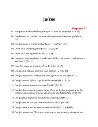Juízes
Respostas >
01. Por que razão Deus suscitou juízes para o povo de Israel? (Jz 2:14, 16)
02. Que homem foi chamado para ser juiz, enquanto malhava o trigo? (Jz 6:11-
14)
03. Que juiz ungiu o primeiro rei de Israel? (1Sm 9:27; 10:1)
04. Quem foi o primeiro juiz de Israel? (Jz 3:9, 10)
05. Quem foi a única juíza de Israel? (Jz 4:4)
06. Que crise, mencionada em outro livro da Bíblia, sobreveio a Israel no tempo
dos juízes? (Rt 1:1)
07. Qual dos juízes foi um nazireu? (Jz 13:5, 24; 16:17)
08. Que juiz usou lã para pedir um sinal a Deus? (Jz 6:36-40)
09. Que juiz matou 600 filisteus com uma aguilhada de bois? (Jz 3:31)
10. Que juiz matou Eglom, o gordo rei de Moabe? (Jz 3:15-22)
11. Que juiz era o irmão mais novo de Calebe? (Jz 3:9)
12. Que juiz fez o voto precipitado de sacrificar ao Senhor quem primeiro lhe
viesse ao encontro, ao retornar vitorioso de uma batalha? (Jz 11:30, 31)
13. Que juiz teve de reduzir o número de seu exército? (Jz 7:2-7)
14. Que juiz era notável por sua extraordinária força? (Jz 16:6)
15. Que juiz destruiu totalmente um exército inimigo? (Jz 4:14-16)
16. Que juiz tinha trinta filhos que cavalgavam trinta jumentos e tinham trinta
 