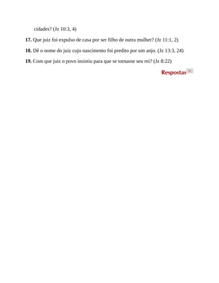 cidades? (Jz 10:3, 4)
17. Que juiz foi expulso de casa por ser filho de outra mulher? (Jz 11:1, 2)
18. Dê o nome do juiz cujo nascimento foi predito por um anjo. (Jz 13:3, 24)
19. Com que juiz o povo insistiu para que se tornasse seu rei? (Jz 8:22)
Respostas >
 