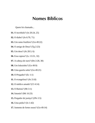 Nomes Bíblicos
Quem foi chamado...
01. O incrédulo? (Jo 20:24, 25)
02. O diabo? (Jo 6:70, 71)
03. Um ramo frutífero? (Gn 49:22)
04. O amigo de Deus? (Tg 2:23)
05. Um deus? (At 28:3, 6)
06. Essa raposa? (Lc 13:31, 32)
07. A cabeça de ouro? (Dn 2:28, 38)
08. Um leãozinho? (Gn 49:9)
09. Uma gazela solta? (Gn 49:21)
10. O Pregador? (Ec 1:1)
11. O evangelista? (At 21:8)
12. O médico amado? (Cl 4:14)
13. O Batista? (Mt 3:1)
14. Satanás? (Mt 16:23)
15. Pregador de justiça? (2Pe 2:5)
16. Uma pedra? (Jo 1:42)
17. Jumento de fortes ossos? (Gn 49:14)
 