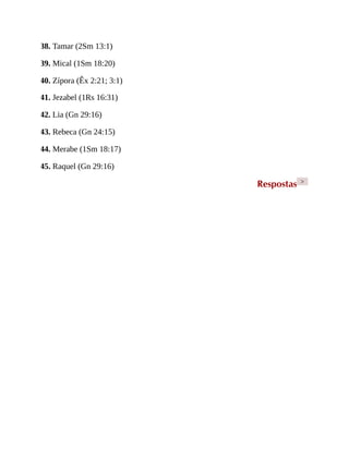 38. Tamar (2Sm 13:1)
39. Mical (1Sm 18:20)
40. Zípora (Êx 2:21; 3:1)
41. Jezabel (1Rs 16:31)
42. Lia (Gn 29:16)
43. Rebeca (Gn 24:15)
44. Merabe (1Sm 18:17)
45. Raquel (Gn 29:16)
Respostas >
 