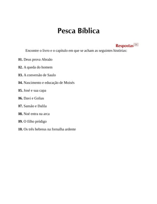 Pesca Bíblica
Respostas >
Encontre o livro e o capítulo em que se acham as seguintes histórias:
01. Deus prova Abraão
02. A queda do homem
03. A conversão de Saulo
04. Nascimento e educação de Moisés
05. José e sua capa
06. Davi e Golias
07. Sansão e Dalila
08. Noé entra na arca
09. O filho pródigo
10. Os três hebreus na fornalha ardente
 