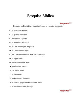 Pesquisa Bíblica
Respostas >
Descubra na Bíblia (livro e capítulo) onde se encontra o seguinte:
01. A oração do Senhor
02. A grande comissão
03. O fruto do Espírito
04. A armadura do cristão
05. As três mensagens angélicas
06. As bem-aventuranças
07. Os Dez Mandamentos (sem ser Êxodo 20)
08. A regra áurea
09. O nascimento de Jesus
10. O Salmo do Pastor
11. Os heróis da fé
12. A última ceia
13. O Sermão da Montanha
14. A traição, julgamento e morte de Jesus
15. A história do filho pródigo
Respostas >
 