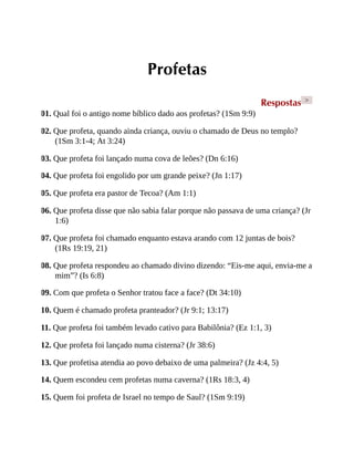 Profetas
Respostas >
01. Qual foi o antigo nome bíblico dado aos profetas? (1Sm 9:9)
02. Que profeta, quando ainda criança, ouviu o chamado de Deus no templo?
(1Sm 3:1-4; At 3:24)
03. Que profeta foi lançado numa cova de leões? (Dn 6:16)
04. Que profeta foi engolido por um grande peixe? (Jn 1:17)
05. Que profeta era pastor de Tecoa? (Am 1:1)
06. Que profeta disse que não sabia falar porque não passava de uma criança? (Jr
1:6)
07. Que profeta foi chamado enquanto estava arando com 12 juntas de bois?
(1Rs 19:19, 21)
08. Que profeta respondeu ao chamado divino dizendo: “Eis-me aqui, envia-me a
mim”? (Is 6:8)
09. Com que profeta o Senhor tratou face a face? (Dt 34:10)
10. Quem é chamado profeta pranteador? (Jr 9:1; 13:17)
11. Que profeta foi também levado cativo para Babilônia? (Ez 1:1, 3)
12. Que profeta foi lançado numa cisterna? (Jr 38:6)
13. Que profetisa atendia ao povo debaixo de uma palmeira? (Jz 4:4, 5)
14. Quem escondeu cem profetas numa caverna? (1Rs 18:3, 4)
15. Quem foi profeta de Israel no tempo de Saul? (1Sm 9:19)
 