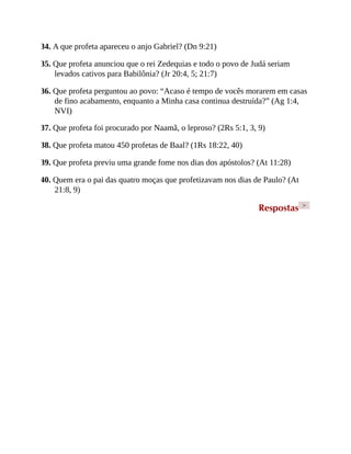 34. A que profeta apareceu o anjo Gabriel? (Dn 9:21)
35. Que profeta anunciou que o rei Zedequias e todo o povo de Judá seriam
levados cativos para Babilônia? (Jr 20:4, 5; 21:7)
36. Que profeta perguntou ao povo: “Acaso é tempo de vocês morarem em casas
de fino acabamento, enquanto a Minha casa continua destruída?” (Ag 1:4,
NVI)
37. Que profeta foi procurado por Naamã, o leproso? (2Rs 5:1, 3, 9)
38. Que profeta matou 450 profetas de Baal? (1Rs 18:22, 40)
39. Que profeta previu uma grande fome nos dias dos apóstolos? (At 11:28)
40. Quem era o pai das quatro moças que profetizavam nos dias de Paulo? (At
21:8, 9)
Respostas >
 
