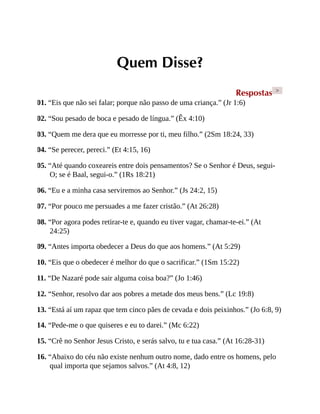 Quem Disse?
Respostas >
01. “Eis que não sei falar; porque não passo de uma criança.” (Jr 1:6)
02. “Sou pesado de boca e pesado de língua.” (Êx 4:10)
03. “Quem me dera que eu morresse por ti, meu filho.” (2Sm 18:24, 33)
04. “Se perecer, pereci.” (Et 4:15, 16)
05. “Até quando coxeareis entre dois pensamentos? Se o Senhor é Deus, segui-
O; se é Baal, segui-o.” (1Rs 18:21)
06. “Eu e a minha casa serviremos ao Senhor.” (Js 24:2, 15)
07. “Por pouco me persuades a me fazer cristão.” (At 26:28)
08. “Por agora podes retirar-te e, quando eu tiver vagar, chamar-te-ei.” (At
24:25)
09. “Antes importa obedecer a Deus do que aos homens.” (At 5:29)
10. “Eis que o obedecer é melhor do que o sacrificar.” (1Sm 15:22)
11. “De Nazaré pode sair alguma coisa boa?” (Jo 1:46)
12. “Senhor, resolvo dar aos pobres a metade dos meus bens.” (Lc 19:8)
13. “Está aí um rapaz que tem cinco pães de cevada e dois peixinhos.” (Jo 6:8, 9)
14. “Pede-me o que quiseres e eu to darei.” (Mc 6:22)
15. “Crê no Senhor Jesus Cristo, e serás salvo, tu e tua casa.” (At 16:28-31)
16. “Abaixo do céu não existe nenhum outro nome, dado entre os homens, pelo
qual importa que sejamos salvos.” (At 4:8, 12)
 