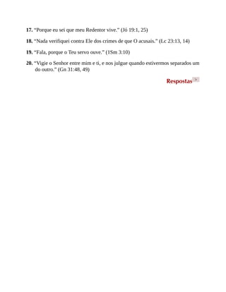 17. “Porque eu sei que meu Redentor vive.” (Jó 19:1, 25)
18. “Nada verifiquei contra Ele dos crimes de que O acusais.” (Lc 23:13, 14)
19. “Fala, porque o Teu servo ouve.” (1Sm 3:10)
20. “Vigie o Senhor entre mim e ti, e nos julgue quando estivermos separados um
do outro.” (Gn 31:48, 49)
Respostas >
 