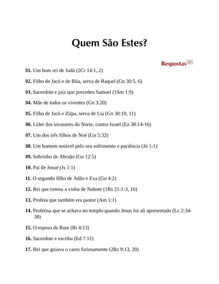 Quem São Estes?
Respostas >
01. Um bom rei de Judá (2Cr 14:1, 2)
02. Filho de Jacó e de Bila, serva de Raquel (Gn 30:5, 6)
03. Sacerdote e juiz que precedeu Samuel (1Sm 1:9)
04. Mãe de todos os viventes (Gn 3:20)
05. Filho de Jacó e Zilpa, serva de Lia (Gn 30:10, 11)
06. Líder dos invasores do Norte, contra Israel (Ez 38:14-16)
07. Um dos três filhos de Noé (Gn 5:32)
08. Um homem notável pelo seu sofrimento e paciência (Jó 1:1)
09. Sobrinho de Abraão (Gn 12:5)
10. Pai de Josué (Js 1:1)
11. O segundo filho de Adão e Eva (Gn 4:2)
12. Rei que tomou a vinha de Nabote (1Rs 21:1-3, 16)
13. Profeta que também era pastor (Am 1:1)
14. Profetisa que se achava no templo quando Jesus foi ali apresentado (Lc 2:34-
38)
15. O esposo de Rute (Rt 4:13)
16. Sacerdote e escriba (Ed 7:11)
17. Rei que guiava o carro furiosamente (2Rs 9:13, 20)
 