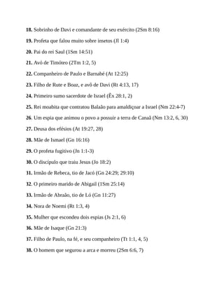 18. Sobrinho de Davi e comandante de seu exército (2Sm 8:16)
19. Profeta que falou muito sobre insetos (Jl 1:4)
20. Pai do rei Saul (1Sm 14:51)
21. Avó de Timóteo (2Tm 1:2, 5)
22. Companheiro de Paulo e Barnabé (At 12:25)
23. Filho de Rute e Boaz, e avô de Davi (Rt 4:13, 17)
24. Primeiro sumo sacerdote de Israel (Êx 28:1, 2)
25. Rei moabita que contratou Balaão para amaldiçoar a Israel (Nm 22:4-7)
26. Um espia que animou o povo a possuir a terra de Canaã (Nm 13:2, 6, 30)
27. Deusa dos efésios (At 19:27, 28)
28. Mãe de Ismael (Gn 16:16)
29. O profeta fugitivo (Jn 1:1-3)
30. O discípulo que traiu Jesus (Jo 18:2)
31. Irmão de Rebeca, tio de Jacó (Gn 24:29; 29:10)
32. O primeiro marido de Abigail (1Sm 25:14)
33. Irmão de Abraão, tio de Ló (Gn 11:27)
34. Nora de Noemi (Rt 1:3, 4)
35. Mulher que escondeu dois espias (Js 2:1, 6)
36. Mãe de Isaque (Gn 21:3)
37. Filho de Paulo, na fé, e seu companheiro (Tt 1:1, 4, 5)
38. O homem que segurou a arca e morreu (2Sm 6:6, 7)
 
