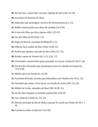 39. Rei de Gate, a quem Davi recorreu, fugindo de Saul (1Sm 21:10)
40. Secretário de Jeremias (Jr 36:4)
41. Imperador que promulgou o decreto do recenseamento (Lc 2:1)
42. Mulher notável pelas suas obras de caridade (At 9:36)
43. O servo de Elias que ficou leproso (2Rs 5:25-27)
44. Um dos filhos de Eli (1Sm 1:3)
45. Sogro de Moisés, sacerdote de Midiã (Êx 3:1)
46. Filha de Saul, mulher de Davi (1Sm 18:20, 21)
47. Profeta que apontou o pecado de Davi (2Sm 12:7, 9)
48. Rainha, esposa de Assuero (Et 1:12; 2:16, 17)
49. Governador a quem Paulo quase persuadiu a se tornar cristão (At 26:27, 28)
50. Um dos dois discípulos que encontraram Jesus no caminho de Emaús (Lc
24:13-18)
51. Mulher que traiu Sansão (Jz 16:18)
52. Assistente de Paulo, enviado para Macedônia com Timóteo (At 19:21, 22)
53. Sacerdote que achou o livro da lei, no reinado de Josias (2Rs 22:3, 8)
54. Mulher de Acabe, adoradora de Baal (1Rs 16:30, 31)
55. Os três fiéis lançados na fornalha ardente (Dn 3:20-23)
56. Juiz, irmão de Calebe (Jz 3:9, 10)
57. Homem principal da ilha de Malta, cujo pai foi curado por Paulo (At 28:1, 7,
8)
58. O primeiro mártir cristão (At 7:59, 60)
 