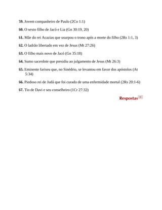 59. Jovem companheiro de Paulo (2Co 1:1)
60. O sexto filho de Jacó e Lia (Gn 30:19, 20)
61. Mãe do rei Acazias que usurpou o trono após a morte do filho (2Rs 1:1, 3)
62. O ladrão libertado em vez de Jesus (Mt 27:26)
63. O filho mais novo de Jacó (Gn 35:18)
64. Sumo sacerdote que presidiu ao julgamento de Jesus (Mt 26:3)
65. Eminente fariseu que, no Sinédrio, se levantou em favor dos apóstolos (At
5:34)
66. Piedoso rei de Judá que foi curado de uma enfermidade mortal (2Rs 20:1-6)
67. Tio de Davi e seu conselheiro (1Cr 27:32)
Respostas >
 