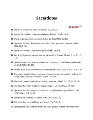 Sacerdotes
Respostas >
01. Quem foi o primeiro sumo sacerdote? (Êx 28:1, 2)
02. Que rei foi também “sacerdote do Deus altíssimo”? (Gn 14:18)
03. Quem se tornou sumo sacerdote depois de Arão? (Nm 20:28)
04. Que sinal foi dado de que Deus escolhera Arão para ser o sumo sacerdote?
(Nm 17:6-10)
05. Que trazia o sumo sacerdote no peitoral? (Êx 28:30)
06. Em Seu julgamento, perante que sumo sacerdote Jesus foi levado? (Jo 18:12,
13)
07. Que foi conduzido pelos sacerdotes para dentro do rio Jordão quando este foi
dividido? (Js 3:15-17)
08. De que eram feitas as vestes dos sacerdotes? (Êx 39:27-29; 1Sm 2:18; 22:18)
09. Que sumo sacerdote fez cessar uma praga ao tomar o incensário e colocar-se
de pé entre os vivos e os mortos? (Nm 16:46-50)
10. Que sumo sacerdote era sogro de outro sumo sacerdote? (Lc 3:2; Jo 18:13)
11. Que sacerdote ficou mudo por algum tempo? (Lc 1:5, 20-22, 63, 64)
12. Que sacerdote foi castigado por não ter corrigido seus ímpios filhos? (1Sm
2:11; 3:12, 13; 4:16-18)
13. Que sacerdote morreu no monte Hor? (Nm 20:27, 28)
14. Que sacerdote de Midiã teve sete filhas? (Êx 2:16; 3:1)
15. Que sacerdote foi também mestre de obras quando o templo foi reparado?
 