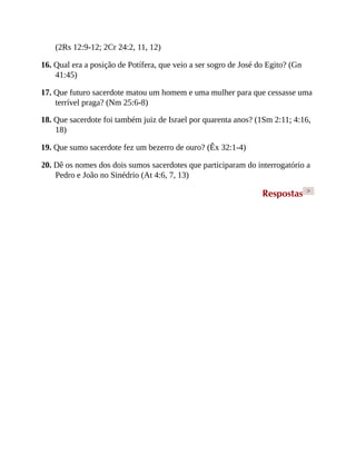 (2Rs 12:9-12; 2Cr 24:2, 11, 12)
16. Qual era a posição de Potífera, que veio a ser sogro de José do Egito? (Gn
41:45)
17. Que futuro sacerdote matou um homem e uma mulher para que cessasse uma
terrível praga? (Nm 25:6-8)
18. Que sacerdote foi também juiz de Israel por quarenta anos? (1Sm 2:11; 4:16,
18)
19. Que sumo sacerdote fez um bezerro de ouro? (Êx 32:1-4)
20. Dê os nomes dos dois sumos sacerdotes que participaram do interrogatório a
Pedro e João no Sinédrio (At 4:6, 7, 13)
Respostas >
 