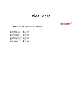 Vida Longa
Respostas >
Quanto tempo viveram estes homens?
1. Abraão (Gn 25:7)
2. Moisés (Dt 34:7)
3. Terá (Gn 11:32)
4. Noé (Gn 9:29)
5. Matusalém (Gn 5:27)
6. Ismael (Gn 25:17)
7. Enoque (Gn 5:23)
8. Sete (Gn 5:8)
a. 175 anos
b. 950 anos
c. 365 anos
d. 205 anos
e. 969 anos
f. 912 anos
g. 137 anos
h. 120 anos
 