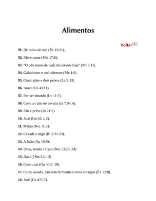 Alimentos
Voltar <
01. De bolos de mel (Êx 16:31).
02. Pão e carne (1Rs 17:6).
03. “O pão nosso de cada dia dá-nos hoje” (Mt 6:11).
04. Gafanhotos e mel silvestre (Mc 1:6).
05. Cinco pães e dois peixes (Lc 9:13).
06. Israel (Gn 43:11).
07. Por ser imundo (Lv 11:7).
08. Com um pão de cevada (Jz 7:9-14).
09. Pão e peixe (Jo 21:9).
10. Jacó (Gn 42:1, 2).
11. Melão (Nm 11:5).
12. Cevada e trigo (Rt 2:21-23).
13. A João (Ap 10:9).
14. Uvas, romãs e figos (Nm 13:23, 24).
15. Davi (1Sm 21:1-3).
16. Com uvas (Gn 40:9, 10).
17. Carne assada, pão sem fermento e ervas amargas (Êx 12:8).
18. José (Gn 47:17).
 