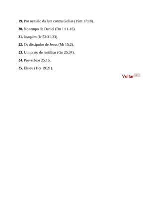 19. Por ocasião da luta contra Golias (1Sm 17:18).
20. No tempo de Daniel (Dn 1:11-16).
21. Joaquim (Jr 52:31-33).
22. Os discípulos de Jesus (Mt 15:2).
23. Um prato de lentilhas (Gn 25:34).
24. Provérbios 25:16.
25. Eliseu (1Rs 19:21).
Voltar <
 