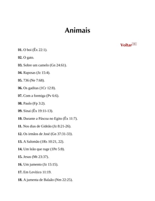 Animais
Voltar <
01. O boi (Êx 22:1).
02. O gato.
03. Sobre um camelo (Gn 24:61).
04. Raposas (Jz 15:4).
05. 736 (Ne 7:68).
06. Os gaditas (1Cr 12:8).
07. Com a formiga (Pv 6:6).
08. Paulo (Fp 3:2).
09. Sinai (Êx 19:11-13).
10. Durante a Páscoa no Egito (Êx 11:7).
11. Nos dias de Gideão (Jz 8:21-26).
12. Os irmãos de José (Gn 37:31-33).
13. A Salomão (1Rs 10:21, 22).
14. Um leão que ruge (1Pe 5:8).
15. Jesus (Mt 23:37).
16. Um jumento (Jz 15:15).
17. Em Levítico 11:19.
18. A jumenta de Balaão (Nm 22:25).
 