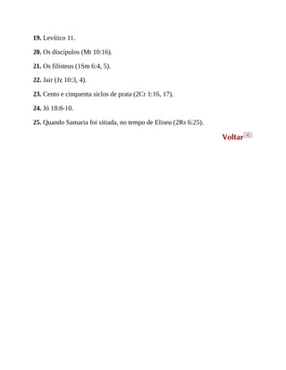 19. Levítico 11.
20. Os discípulos (Mt 10:16).
21. Os filisteus (1Sm 6:4, 5).
22. Jair (Jz 10:3, 4).
23. Cento e cinquenta siclos de prata (2Cr 1:16, 17).
24. Jó 18:8-10.
25. Quando Samaria foi sitiada, no tempo de Eliseu (2Rs 6:25).
Voltar <
 