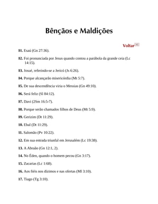 Bênçãos e Maldições
Voltar <
01. Esaú (Gn 27:36).
02. Foi pronunciada por Jesus quando contou a parábola da grande ceia (Lc
14:15).
03. Josué, referindo-se a Jericó (Js 6:26).
04. Porque alcançarão misericórdia (Mt 5:7).
05. De sua descendência viria o Messias (Gn 49:10).
06. Será feliz (Sl 84:12).
07. Davi (2Sm 16:5-7).
08. Porque serão chamados filhos de Deus (Mt 5:9).
09. Gerizim (Dt 11:29).
10. Ebal (Dt 11:29).
11. Salomão (Pv 10:22).
12. Em sua entrada triunfal em Jerusalém (Lc 19:38).
13. A Abraão (Gn 12:1, 2).
14. No Éden, quando o homem pecou (Gn 3:17).
15. Zacarias (Lc 1:68).
16. Aos fiéis nos dízimos e nas ofertas (Ml 3:10).
17. Tiago (Tg 3:10).
 