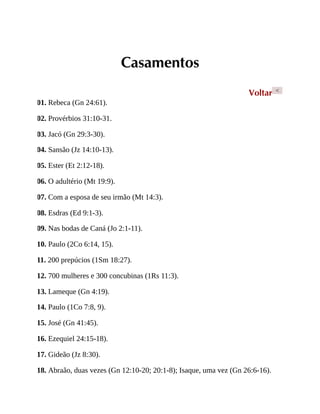 Casamentos
Voltar <
01. Rebeca (Gn 24:61).
02. Provérbios 31:10-31.
03. Jacó (Gn 29:3-30).
04. Sansão (Jz 14:10-13).
05. Ester (Et 2:12-18).
06. O adultério (Mt 19:9).
07. Com a esposa de seu irmão (Mt 14:3).
08. Esdras (Ed 9:1-3).
09. Nas bodas de Caná (Jo 2:1-11).
10. Paulo (2Co 6:14, 15).
11. 200 prepúcios (1Sm 18:27).
12. 700 mulheres e 300 concubinas (1Rs 11:3).
13. Lameque (Gn 4:19).
14. Paulo (1Co 7:8, 9).
15. José (Gn 41:45).
16. Ezequiel 24:15-18).
17. Gideão (Jz 8:30).
18. Abraão, duas vezes (Gn 12:10-20; 20:1-8); Isaque, uma vez (Gn 26:6-16).
 