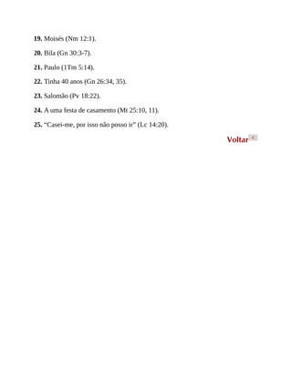 19. Moisés (Nm 12:1).
20. Bila (Gn 30:3-7).
21. Paulo (1Tm 5:14).
22. Tinha 40 anos (Gn 26:34, 35).
23. Salomão (Pv 18:22).
24. A uma festa de casamento (Mt 25:10, 11).
25. “Casei-me, por isso não posso ir” (Lc 14:20).
Voltar <
 