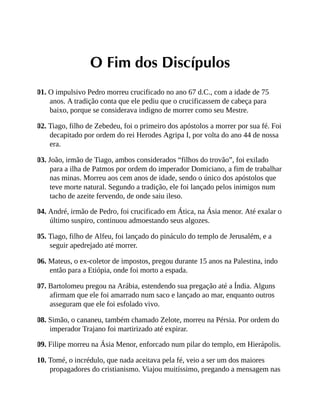 O Fim dos Discípulos
01. O impulsivo Pedro morreu crucificado no ano 67 d.C., com a idade de 75
anos. A tradição conta que ele pediu que o crucificassem de cabeça para
baixo, porque se considerava indigno de morrer como seu Mestre.
02. Tiago, filho de Zebedeu, foi o primeiro dos apóstolos a morrer por sua fé. Foi
decapitado por ordem do rei Herodes Agripa I, por volta do ano 44 de nossa
era.
03. João, irmão de Tiago, ambos considerados “filhos do trovão”, foi exilado
para a ilha de Patmos por ordem do imperador Domiciano, a fim de trabalhar
nas minas. Morreu aos cem anos de idade, sendo o único dos apóstolos que
teve morte natural. Segundo a tradição, ele foi lançado pelos inimigos num
tacho de azeite fervendo, de onde saiu ileso.
04. André, irmão de Pedro, foi crucificado em Ática, na Ásia menor. Até exalar o
último suspiro, continuou admoestando seus algozes.
05. Tiago, filho de Alfeu, foi lançado do pináculo do templo de Jerusalém, e a
seguir apedrejado até morrer.
06. Mateus, o ex-coletor de impostos, pregou durante 15 anos na Palestina, indo
então para a Etiópia, onde foi morto a espada.
07. Bartolomeu pregou na Arábia, estendendo sua pregação até a Índia. Alguns
afirmam que ele foi amarrado num saco e lançado ao mar, enquanto outros
asseguram que ele foi esfolado vivo.
08. Simão, o cananeu, também chamado Zelote, morreu na Pérsia. Por ordem do
imperador Trajano foi martirizado até expirar.
09. Filipe morreu na Ásia Menor, enforcado num pilar do templo, em Hierápolis.
10. Tomé, o incrédulo, que nada aceitava pela fé, veio a ser um dos maiores
propagadores do cristianismo. Viajou muitíssimo, pregando a mensagem nas
 