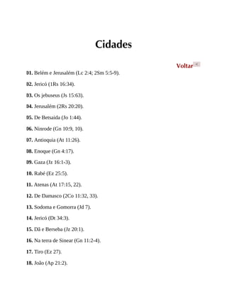 Cidades
Voltar <
01. Belém e Jerusalém (Lc 2:4; 2Sm 5:5-9).
02. Jericó (1Rs 16:34).
03. Os jebuseus (Js 15:63).
04. Jerusalém (2Rs 20:20).
05. De Betsaida (Jo 1:44).
06. Ninrode (Gn 10:9, 10).
07. Antioquia (At 11:26).
08. Enoque (Gn 4:17).
09. Gaza (Jz 16:1-3).
10. Rabé (Ez 25:5).
11. Atenas (At 17:15, 22).
12. De Damasco (2Co 11:32, 33).
13. Sodoma e Gomorra (Jd 7).
14. Jericó (Dt 34:3).
15. Dã e Berseba (Jz 20:1).
16. Na terra de Sinear (Gn 11:2-4).
17. Tiro (Ez 27).
18. João (Ap 21:2).
 