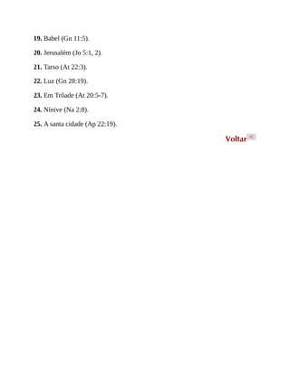 19. Babel (Gn 11:5).
20. Jerusalém (Jo 5:1, 2).
21. Tarso (At 22:3).
22. Luz (Gn 28:19).
23. Em Trôade (At 20:5-7).
24. Nínive (Na 2:8).
25. A santa cidade (Ap 22:19).
Voltar <
 