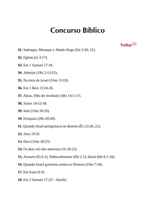 Concurso Bíblico
Voltar <
01. Sadraque, Mesaque e Abede-Nego (Dn 3:20, 21).
02. Eglom (Jz 3:17).
03. Em 1 Samuel 17:18.
04. Adonias (1Rs 2:13-25).
05. Na terra de Israel (1Sm 13:19).
06. Em 1 Reis 13:24-26.
07. Abias, filho de Jeroboão (1Rs 14:1-17).
08. Juízes 14:12-18.
09. Saul (1Sm 20:33).
10. Ezequias (2Rs 20:20).
11. Quando Israel peregrinava no deserto (Êx 23:20, 21).
12. Atos 19:35.
13. Davi (1Sm 18:27).
14. Os dois reis dos amorreus (Js 24:12).
15. Assuero (Et 6:1); Nabucodonosor (Dn 2:1); Dario (Dn 6:1-18).
16. Quando Israel guerreou contra os filisteus (1Sm 7:10).
17. Em Ester 8:10.
18. Em 2 Samuel 17:23 – Aitofel.
 
