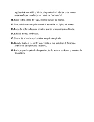 regiões de Parta, Média, Pérsia, chegando afinal à Índia, onde morreu
atravessado por uma lança, na cidade de Coromandel.
11. Judas Tadeu, irmão de Tiago, morreu cravado de flechas.
12. Marcos foi arrastado pelas ruas de Alexandria, no Egito, até morrer.
13. Lucas foi enforcado numa oliveira, quando se encontrava na Grécia.
14. Estêvão morreu apedrejado.
15. Matias foi primeiro apedrejado e a seguir decapitado.
16. Barnabé também foi apedrejado. Conta-se que os judeus de Salamina
zombavam dele enquanto sucumbia.
17. Paulo, o grande apóstolo dos gentios, foi decapitado em Roma por ordem do
tirano Nero.
 
