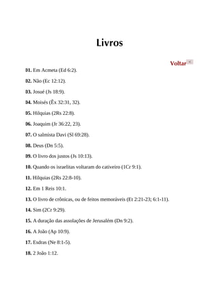 Livros
Voltar <
01. Em Acmeta (Ed 6:2).
02. Não (Ec 12:12).
03. Josué (Js 18:9).
04. Moisés (Êx 32:31, 32).
05. Hilquias (2Rs 22:8).
06. Joaquim (Jr 36:22, 23).
07. O salmista Davi (Sl 69:28).
08. Deus (Dn 5:5).
09. O livro dos justos (Js 10:13).
10. Quando os israelitas voltaram do cativeiro (1Cr 9:1).
11. Hilquias (2Rs 22:8-10).
12. Em 1 Reis 10:1.
13. O livro de crônicas, ou de feitos memoráveis (Et 2:21-23; 6:1-11).
14. Sim (2Cr 9:29).
15. A duração das assolações de Jerusalém (Dn 9:2).
16. A João (Ap 10:9).
17. Esdras (Ne 8:1-5).
18. 2 João 1:12.
 