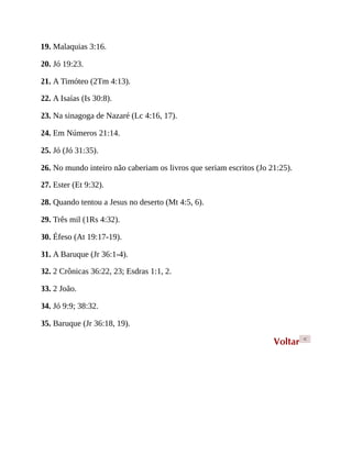 19. Malaquias 3:16.
20. Jó 19:23.
21. A Timóteo (2Tm 4:13).
22. A Isaías (Is 30:8).
23. Na sinagoga de Nazaré (Lc 4:16, 17).
24. Em Números 21:14.
25. Jó (Jó 31:35).
26. No mundo inteiro não caberiam os livros que seriam escritos (Jo 21:25).
27. Ester (Et 9:32).
28. Quando tentou a Jesus no deserto (Mt 4:5, 6).
29. Três mil (1Rs 4:32).
30. Éfeso (At 19:17-19).
31. A Baruque (Jr 36:1-4).
32. 2 Crônicas 36:22, 23; Esdras 1:1, 2.
33. 2 João.
34. Jó 9:9; 38:32.
35. Baruque (Jr 36:18, 19).
Voltar <
 