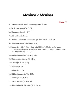 Meninos e Meninas
Voltar <
01. A Bíblia diz que ele era ainda moço (1Sm 17:33).
02. 20 siclos de prata (Gn 37:28).
03. Uma manjedoura (Lc 2:7).
04. Joás (2Rs 11:2, 3, 21).
05. “Ensina a criança no caminho em que deve andar” (Pv 22:6).
06. Tornar-nos como crianças (Mt 18:3).
07. Isaque (Gn 15:2-5); Esaú e Jacó (Gn 25:21-26); Dã (Gn 30:6); Issacar,
Zebulom, Diná (Gn 30:18-21); José (Gn 30:22-24); Samuel (1Sm 1:10, 11,
27); João Batista (Lc 1:13).
08. O filho da sunamita (2Rs 4:19, 20).
09. Ouro, incenso e mirra (Mt 2:11).
10. Samuel (1Sm 3:4, 6, 10).
11. Jeremias (Jr 1:6).
12. Isaque (Gn 21:5).
13. O filho da sunamita (2Rs 4:35).
14. Moisés (Êx 2:5, 6, 10).
15. A filha de Jairo (Lc 8:41, 42).
16. Hadade (1Rs 11:17); Jesus (Mt 2:13-15).
 
