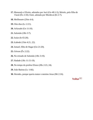 17. Manassés e Efraim, adotados por Jacó (Gn 48:1-5); Moisés, pela filha de
Faraó (Êx 2:10); Ester, adotada por Mordecai (Et 2:7).
18. Mefibosete (2Sm 4:4).
19. Oito dias (Lc 2:21).
20. Arfaxade (Gn 11:10).
21. Salomão (1Rs 3:7).
22. Isaías (Is 65:20).
23. Icabode (1Sm 4:21, 22).
24. Ismael, filho de Hagar (Gn 21:20).
25. Gérson (Êx 2:22).
26. No reinado de Salomão (1Rs 3:19).
27. Hadade (1Rs 11:15-19).
28. No tempo do profeta Eliseu (2Rs 2:23, 24).
29. João Batista (Lc 1:66).
30. Herodes, porque queria matar o menino Jesus (Mt 2:16).
Voltar <
 