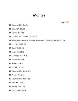 Montes
Voltar <
01. Carmelo (1Rs 18:19).
02. Efraim (Jz 2:8, 9).
03. Horebe (Êx 3:1).
04. O Monte das Oliveiras (At 1:9-12).
05. Não se sabe o nome; é chamado o Monte da Transfiguração (Mt 17:1-8).
06. Hor (Nm 20:27, 28).
07. Sinai (Êx 19:11).
08. Moriá (Gn 22:2).
09. Gilboa (1Sm 31:1, 2).
10. Horebe (Êx 3:1).
11. Nebo (Dt 34:1).
12. Gileade (Jz 7:3).
13. Carmelo (1Rs 18:19, 38).
14. Ararate (Gn 8:4).
15. Carmelo (1Rs 18:41-46).
16. Ebal (Dt 27:13).
17. Nebo (Dt 34:1, 5).
18. Hermon (Sl 133:3).
 