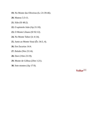 19. No Monte das Oliveiras (Lc 21:39-46).
20. Mateus 5:3-11.
21. Sião (Sl 48:2).
22. O apóstolo João (Ap 21:10).
23. O Monte Líbano (Sl 92:12).
24. No Monte Tabor (Jz 4:14).
25. Junto ao Monte Sinai (Êx 34:3, 4).
26. Em Zacarias 14:4.
27. Balaão (Nm 23:14).
28. Davi (1Sm 23:19).
29. Monte de Gilboa (2Sm 1:21).
30. Sete montes (Ap 17:9).
Voltar <
 
