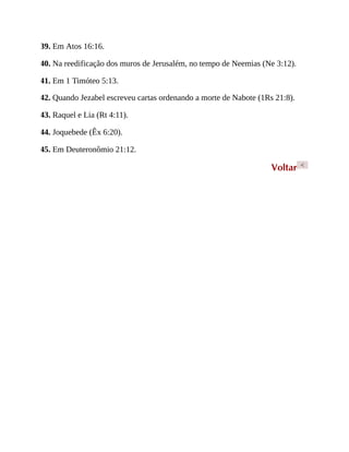 39. Em Atos 16:16.
40. Na reedificação dos muros de Jerusalém, no tempo de Neemias (Ne 3:12).
41. Em 1 Timóteo 5:13.
42. Quando Jezabel escreveu cartas ordenando a morte de Nabote (1Rs 21:8).
43. Raquel e Lia (Rt 4:11).
44. Joquebede (Êx 6:20).
45. Em Deuteronômio 21:12.
Voltar <
 