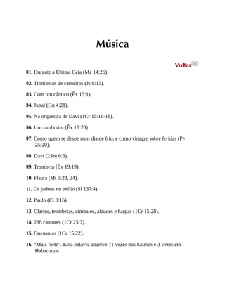 Música
Voltar <
01. Durante a Última Ceia (Mc 14:26).
02. Trombetas de carneiros (Js 6:13).
03. Com um cântico (Êx 15:1).
04. Jubal (Gn 4:21).
05. Na orquestra de Davi (1Cr 15:16-18).
06. Um tamborim (Êx 15:20).
07. Como quem se despe num dia de frio, e como vinagre sobre feridas (Pv
25:20).
08. Davi (2Sm 6:5).
09. Trombeta (Êx 19:19).
10. Flauta (Mt 9:23, 24).
11. Os judeus no exílio (Sl 137:4).
12. Paulo (Cl 3:16).
13. Clarins, trombetas, címbalos, alaúdes e harpas (1Cr 15:28).
14. 288 cantores (1Cr 25:7).
15. Quenanias (1Cr 15:22).
16. “Mais forte”. Essa palavra aparece 71 vezes nos Salmos e 3 vezes em
Habacuque.
 