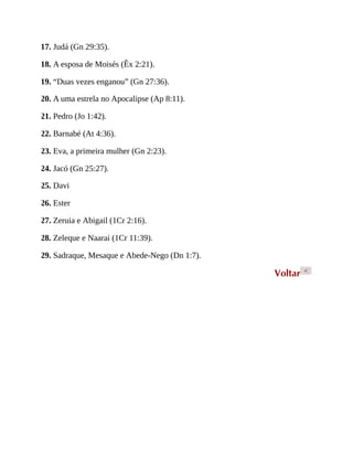 17. Judá (Gn 29:35).
18. A esposa de Moisés (Êx 2:21).
19. “Duas vezes enganou” (Gn 27:36).
20. A uma estrela no Apocalipse (Ap 8:11).
21. Pedro (Jo 1:42).
22. Barnabé (At 4:36).
23. Eva, a primeira mulher (Gn 2:23).
24. Jacó (Gn 25:27).
25. Davi
26. Ester
27. Zeruia e Abigail (1Cr 2:16).
28. Zeleque e Naarai (1Cr 11:39).
29. Sadraque, Mesaque e Abede-Nego (Dn 1:7).
Voltar <
 