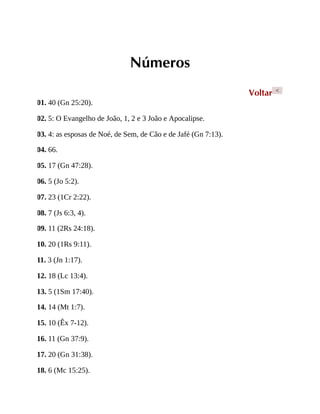Números
Voltar <
01. 40 (Gn 25:20).
02. 5: O Evangelho de João, 1, 2 e 3 João e Apocalipse.
03. 4: as esposas de Noé, de Sem, de Cão e de Jafé (Gn 7:13).
04. 66.
05. 17 (Gn 47:28).
06. 5 (Jo 5:2).
07. 23 (1Cr 2:22).
08. 7 (Js 6:3, 4).
09. 11 (2Rs 24:18).
10. 20 (1Rs 9:11).
11. 3 (Jn 1:17).
12. 18 (Lc 13:4).
13. 5 (1Sm 17:40).
14. 14 (Mt 1:7).
15. 10 (Êx 7-12).
16. 11 (Gn 37:9).
17. 20 (Gn 31:38).
18. 6 (Mc 15:25).
 