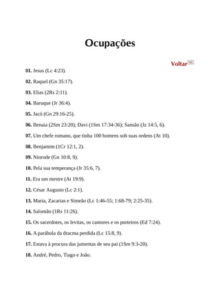 Ocupações
Voltar <
01. Jesus (Lc 4:23).
02. Raquel (Gn 35:17).
03. Elias (2Rs 2:11).
04. Baruque (Jr 36:4).
05. Jacó (Gn 29:16-25).
06. Benaia (2Sm 23:20); Davi (1Sm 17:34-36); Sansão (Jz 14:5, 6).
07. Um chefe romano, que tinha 100 homens sob suas ordens (At 10).
08. Benjamim (1Cr 12:1, 2).
09. Ninrode (Gn 10:8, 9).
10. Pela sua temperança (Jr 35:6, 7).
11. Era um mestre (At 19:9).
12. César Augusto (Lc 2:1).
13. Maria, Zacarias e Simeão (Lc 1:46-55; 1:68-79; 2:25-35).
14. Salomão (1Rs 11:26).
15. Os sacerdotes, os levitas, os cantores e os porteiros (Ed 7:24).
16. A parábola da dracma perdida (Lc 15:8, 9).
17. Estava à procura das jumentas de seu pai (1Sm 9:3-20).
18. André, Pedro, Tiago e João.
 