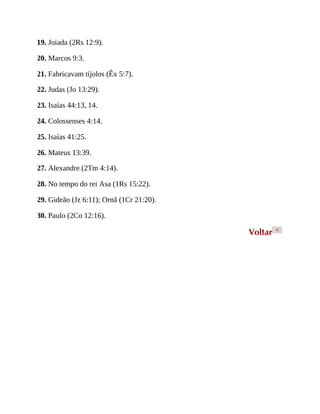 19. Joiada (2Rs 12:9).
20. Marcos 9:3.
21. Fabricavam tijolos (Êx 5:7).
22. Judas (Jo 13:29).
23. Isaías 44:13, 14.
24. Colossenses 4:14.
25. Isaías 41:25.
26. Mateus 13:39.
27. Alexandre (2Tm 4:14).
28. No tempo do rei Asa (1Rs 15:22).
29. Gideão (Jz 6:11); Ornã (1Cr 21:20).
30. Paulo (2Co 12:16).
Voltar <
 