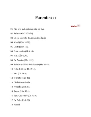 Parentesco
Voltar <
01. Não teve avó, pois sua mãe foi Eva.
02. Rebeca (Gn 25:21-24).
03. Ló era sobrinho de Abraão (Gn 12:5).
04. Mical (1Sm 18:20).
05. Loide (2Tm 1:5).
06. Eram irmãos (Mt 4:18).
07. Miriã (Êx 6:20).
08. De Acazias (2Rs 11:1).
09. Roboão era filho de Salomão (1Rs 11:43).
10. Filha de Jó (Jó 42:12-14).
11. Sara (Gn 21:3).
12. Jefté (Jz 11:29-40).
13. Diná (Gn 46:8-15).
14. Jetro (Êx 2:18-21).
15. Tamar (2Sm 13:1).
16. Sem, Cão e Jafé (Gn 7:13).
17. De Arão (Êx 6:23).
18. Raquel.
 