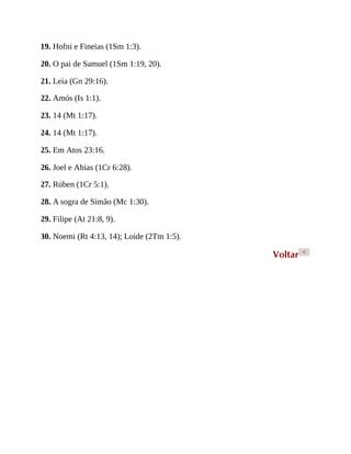 19. Hofni e Fineias (1Sm 1:3).
20. O pai de Samuel (1Sm 1:19, 20).
21. Leia (Gn 29:16).
22. Amós (Is 1:1).
23. 14 (Mt 1:17).
24. 14 (Mt 1:17).
25. Em Atos 23:16.
26. Joel e Abias (1Cr 6:28).
27. Rúben (1Cr 5:1).
28. A sogra de Simão (Mc 1:30).
29. Filipe (At 21:8, 9).
30. Noemi (Rt 4:13, 14); Loide (2Tm 1:5).
Voltar <
 