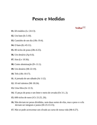 Pesos e Medidas
Voltar <
01. 60 estádios (Lc 24:13).
02. Um bato (Is 5:10).
03. Caminho de um dia (1Rs 19:4).
04. O bato (Ez 45:11).
05. 80 siclos de prata (2Rs 6:25).
06. Um denário (Ap 6:6).
07. Sim (Lv 19:36).
08. Como abominação (Pv 11:1).
09. Um denário (Mt 22:19).
10. Três (1Rs 10:17).
11. A jornada de um sábado (At 1:12).
12. 10 mil talentos (Mt 18:24).
13. Uma libra (Jo 12:3).
14. 15 peças de prata e um ômer e meio de cevada (Os 3:1, 2).
15. 600 siclos de ouro (1Cr 21:25, 26).
16. Não deviam ter pesos divididos, nem duas sortes de efas, mas o peso e o efa
deviam ser integrais e justos (Dt 25:13-15).
17. Não se pode acrescentar um côvado ao curso de nossa vida (Mt 6:27).
 